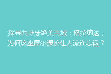 探寻西班牙绝美古城：格拉纳达，为何这座摩尔遗迹让人流连忘返？