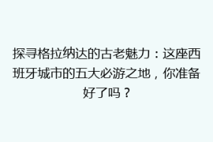 探寻格拉纳达的古老魅力：这座西班牙城市的五大必游之地，你准备好了吗？