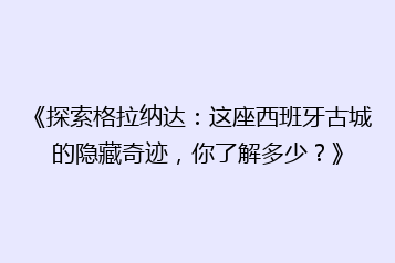 《探索格拉纳达:这座西班牙古城的隐藏奇迹,你了解多少?》