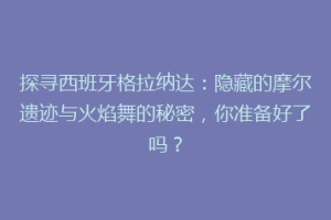 探寻西班牙格拉纳达：隐藏的摩尔遗迹与火焰舞的秘密，你准备好了吗？