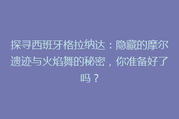 探寻西班牙格拉纳达:隐藏的摩尔遗迹与火焰舞的秘密,你准备好了吗?