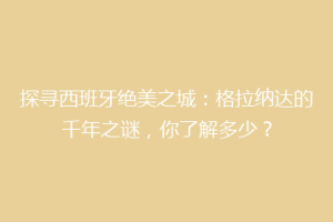 探寻西班牙绝美之城：格拉纳达的千年之谜，你了解多少？