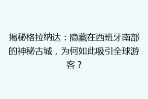 揭秘格拉纳达：隐藏在西班牙南部的神秘古城，为何如此吸引全球游客？