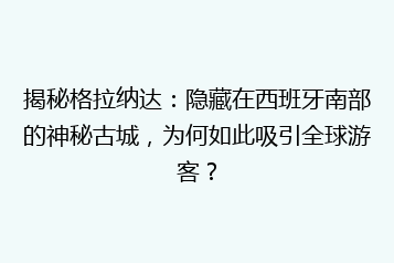 揭秘格拉纳达:隐藏在西班牙南部的神秘古城,为何如此吸引全球游客?