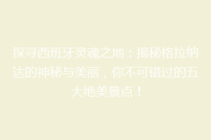 探寻西班牙灵魂之地：揭秘格拉纳达的神秘与美丽，你不可错过的五大绝美景点！