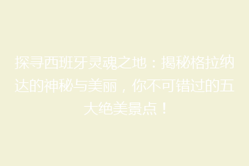 探寻西班牙灵魂之地:揭秘格拉纳达的神秘与美丽,你不可错过的五大绝美景点!