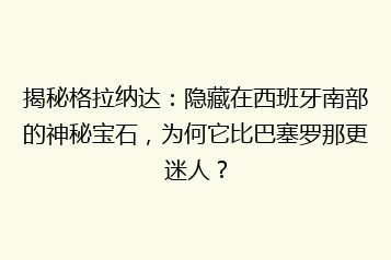 揭秘格拉纳达:隐藏在西班牙南部的神秘宝石,为何它比巴塞罗那更迷人?