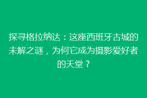 探寻格拉纳达：这座西班牙古城的未解之谜，为何它成为摄影爱好者的天堂？