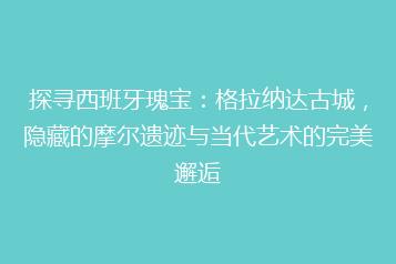 探寻西班牙瑰宝:格拉纳达古城,隐藏的摩尔遗迹与当代艺术的完美邂逅