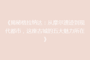 《揭秘格拉纳达：从摩尔遗迹到现代都市，这座古城的五大魅力所在》