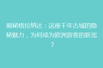 揭秘格拉纳达:这座千年古城的隐秘魅力,为何成为欧洲游客的新宠?