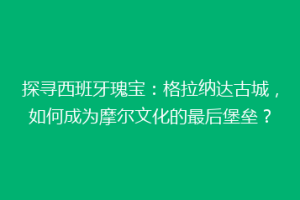 探寻西班牙瑰宝：格拉纳达古城，如何成为摩尔文化的最后堡垒？