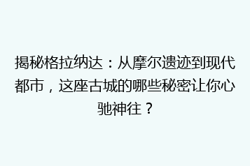 揭秘格拉纳达:从摩尔遗迹到现代都市,这座古城的哪些秘密让你心驰神往?