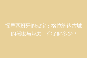 探寻西班牙的瑰宝：格拉纳达古城的秘密与魅力，你了解多少？