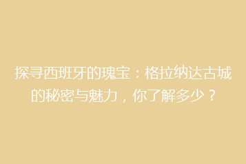 探寻西班牙的瑰宝：格拉纳达古城的秘密与魅力，你了解多少？