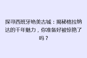 探寻西班牙绝美古城：揭秘格拉纳达的千年魅力，你准备好被惊艳了吗？
