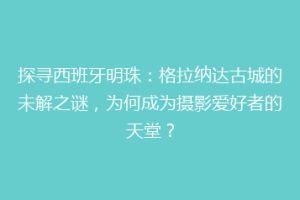 探寻西班牙明珠：格拉纳达古城的未解之谜，为何成为摄影爱好者的天堂？