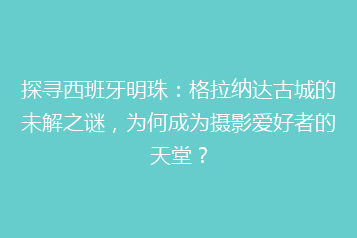 探寻西班牙明珠:格拉纳达古城的未解之谜,为何成为摄影爱好者的天堂?