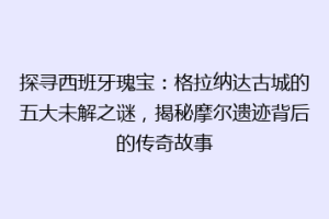 探寻西班牙瑰宝：格拉纳达古城的五大未解之谜，揭秘摩尔遗迹背后的传奇故事