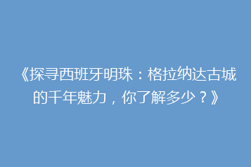 《探寻西班牙明珠:格拉纳达古城的千年魅力,你了解多少?》