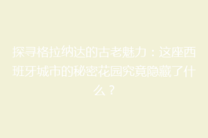 探寻格拉纳达的古老魅力：这座西班牙城市的秘密花园究竟隐藏了什么？