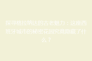 探寻格拉纳达的古老魅力:这座西班牙城市的秘密花园究竟隐藏了什么?