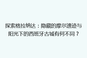 探索格拉纳达:隐藏的摩尔遗迹与阳光下的西班牙古城有何不同?