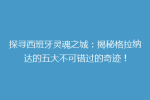 探寻西班牙灵魂之城：揭秘格拉纳达的五大不可错过的奇迹！