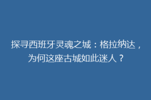 探寻西班牙灵魂之城：格拉纳达，为何这座古城如此迷人？