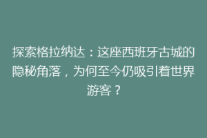 探索格拉纳达：这座西班牙古城的隐秘角落，为何至今仍吸引着世界游客？