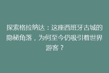 探索格拉纳达：这座西班牙古城的隐秘角落，为何至今仍吸引着世界游客？
