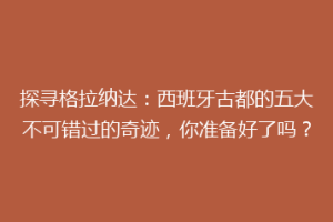 探寻格拉纳达：西班牙古都的五大不可错过的奇迹，你准备好了吗？