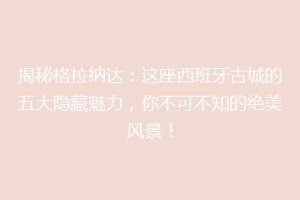 揭秘格拉纳达：这座西班牙古城的五大隐藏魅力，你不可不知的绝美风景！