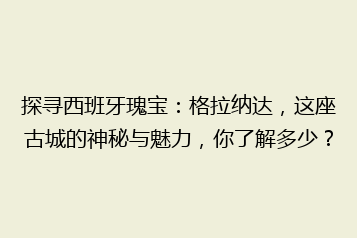探寻西班牙瑰宝:格拉纳达,这座古城的神秘与魅力,你了解多少?