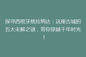 探寻西班牙格拉纳达：这座古城的五大未解之谜，带你穿越千年时光！