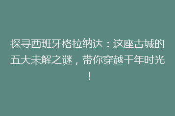 探寻西班牙格拉纳达:这座古城的五大未解之谜,带你穿越千年时光!