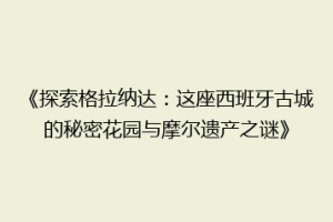 《探索格拉纳达：这座西班牙古城的秘密花园与摩尔遗产之谜》