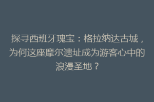 探寻西班牙瑰宝：格拉纳达古城，为何这座摩尔遗址成为游客心中的浪漫圣地？