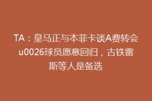 TA：皇马正与本菲卡谈A费转会u0026球员愿意回归，古铁雷斯等人是备选