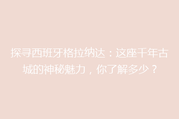探寻西班牙格拉纳达:这座千年古城的神秘魅力,你了解多少?