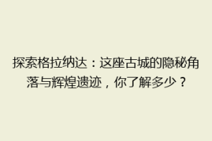 探索格拉纳达：这座古城的隐秘角落与辉煌遗迹，你了解多少？
