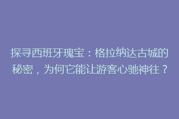 探寻西班牙瑰宝:格拉纳达古城的秘密,为何它能让游客心驰神往?