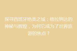 探寻西班牙绝美之城：格拉纳达的神秘与辉煌，为何它成为了世界旅游的焦点？