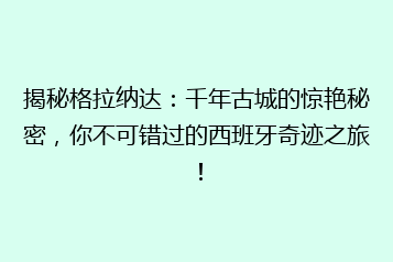 揭秘格拉纳达:千年古城的惊艳秘密,你不可错过的西班牙奇迹之旅!