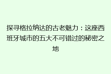 探寻格拉纳达的古老魅力:这座西班牙城市的五大不可错过的秘密之地