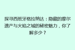 探寻西班牙格拉纳达：隐藏的摩尔遗产与火焰之城的秘密魅力，你了解多少？