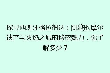 探寻西班牙格拉纳达:隐藏的摩尔遗产与火焰之城的秘密魅力,你了解多少?
