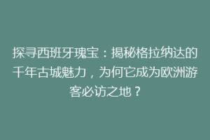 探寻西班牙瑰宝：揭秘格拉纳达的千年古城魅力，为何它成为欧洲游客必访之地？