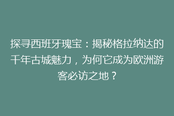 探寻西班牙瑰宝:揭秘格拉纳达的千年古城魅力,为何它成为欧洲游客必访之地?