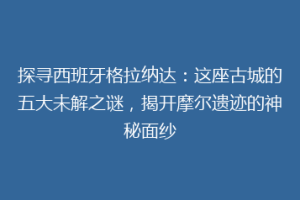 探寻西班牙格拉纳达：这座古城的五大未解之谜，揭开摩尔遗迹的神秘面纱